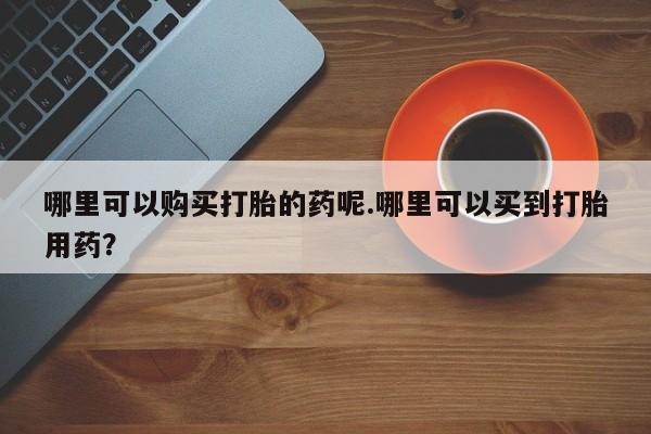 哪个私人有卖打胎药的哪里可以购买打胎的药呢.哪里可以买到打胎用药？