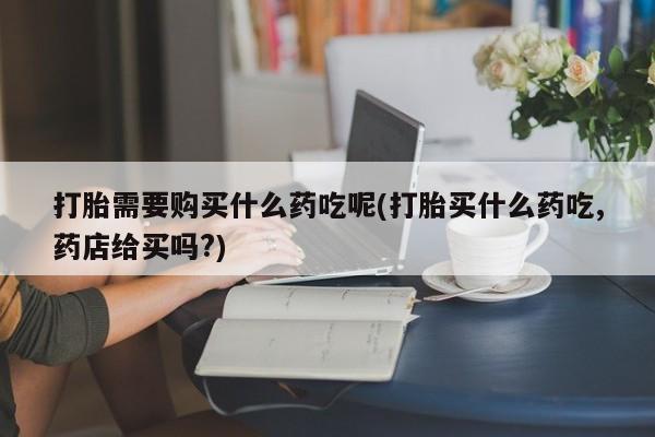 哪个私人有卖打胎药的打胎需要购买什么药吃呢(打胎买什么药吃,药店给买吗?)