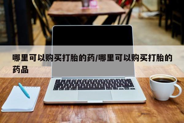 哪个私人有卖打胎药的哪里可以购买打胎的药/哪里可以购买打胎的药品