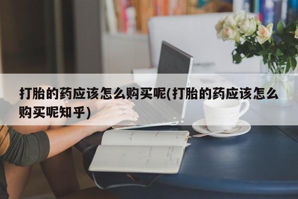 哪个私人有卖打胎药的打胎的药应该怎么购买呢(打胎的药应该怎么购买呢知乎)